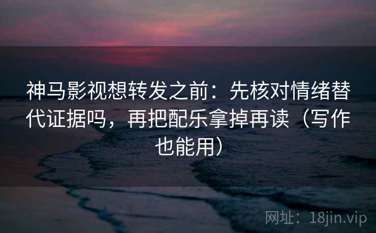 神马影视想转发之前：先核对情绪替代证据吗，再把配乐拿掉再读（写作也能用）