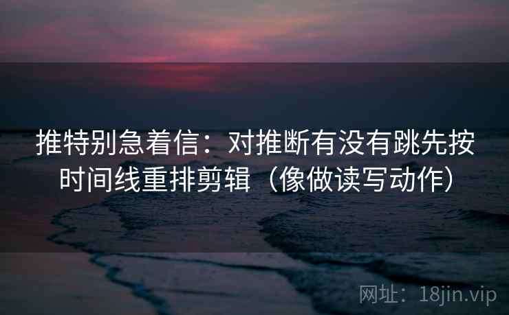 推特别急着信：对推断有没有跳先按时间线重排剪辑（像做读写动作）