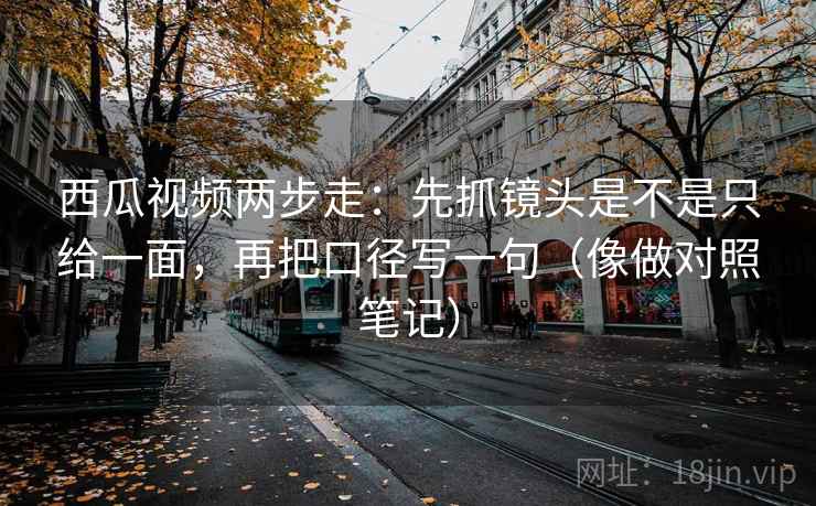 西瓜视频两步走：先抓镜头是不是只给一面，再把口径写一句（像做对照笔记）