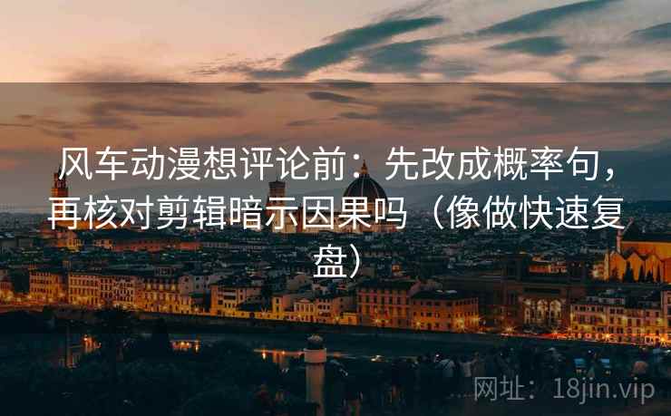 风车动漫想评论前：先改成概率句，再核对剪辑暗示因果吗（像做快速复盘）