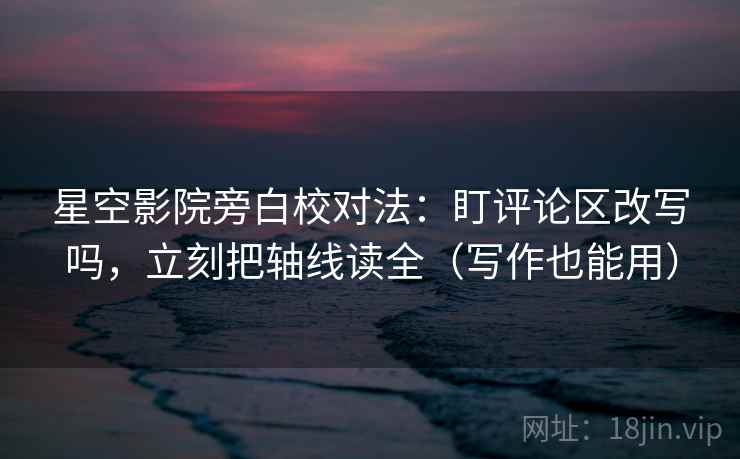 星空影院旁白校对法：盯评论区改写吗，立刻把轴线读全（写作也能用）