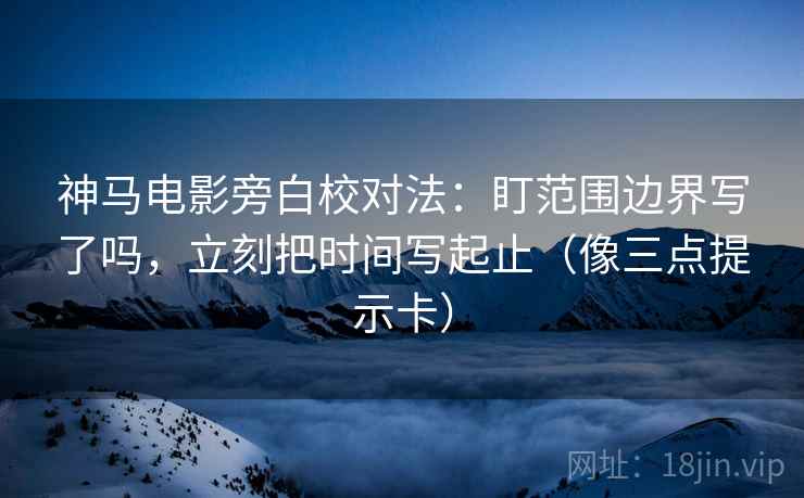 神马电影旁白校对法：盯范围边界写了吗，立刻把时间写起止（像三点提示卡）