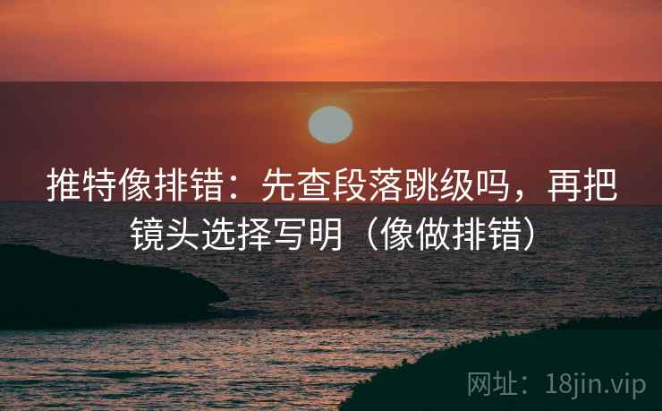 推特像排错：先查段落跳级吗，再把镜头选择写明（像做排错）