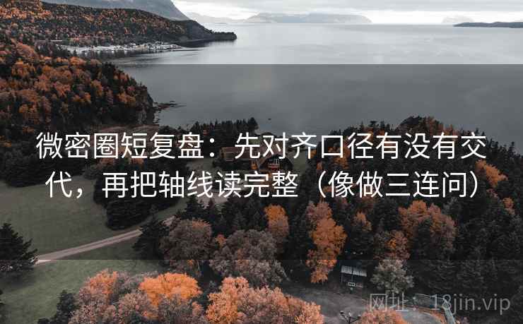 微密圈短复盘：先对齐口径有没有交代，再把轴线读完整（像做三连问）