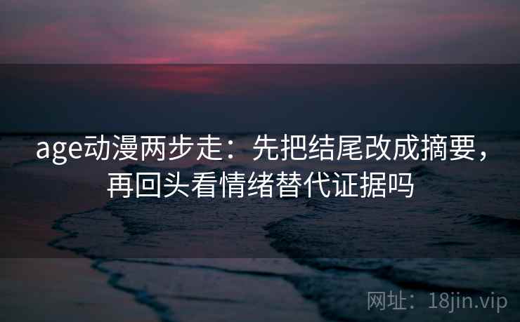 age动漫两步走：先把结尾改成摘要，再回头看情绪替代证据吗