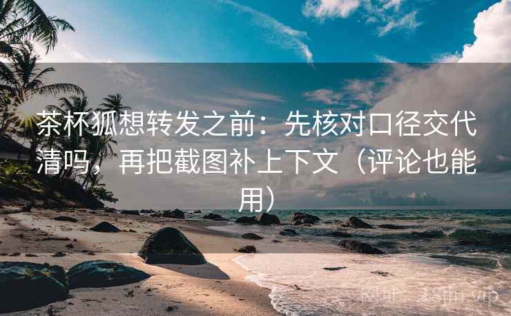茶杯狐想转发之前：先核对口径交代清吗，再把截图补上下文（评论也能用）