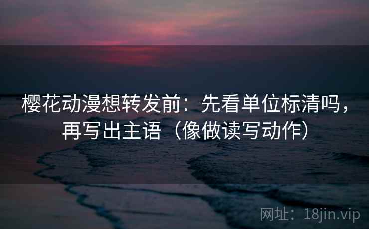 樱花动漫想转发前：先看单位标清吗，再写出主语（像做读写动作）