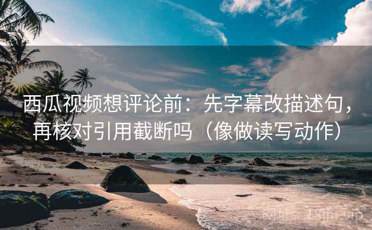 西瓜视频想评论前：先字幕改描述句，再核对引用截断吗（像做读写动作）