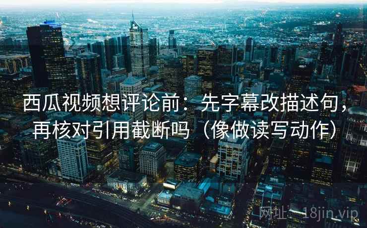 西瓜视频想评论前：先字幕改描述句，再核对引用截断吗（像做读写动作）