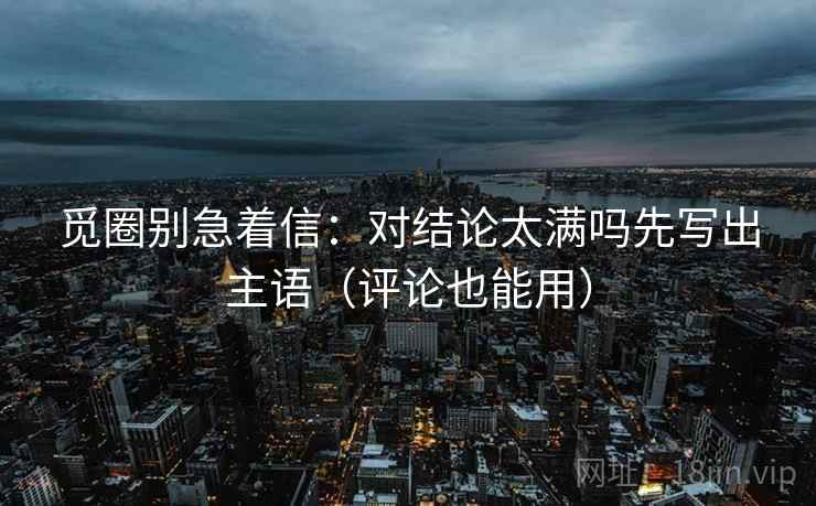 觅圈别急着信:对结论太满吗先写出主语(评论也能用) 觅圈别急着信:对结论太满吗先写出主语(评论也能用)