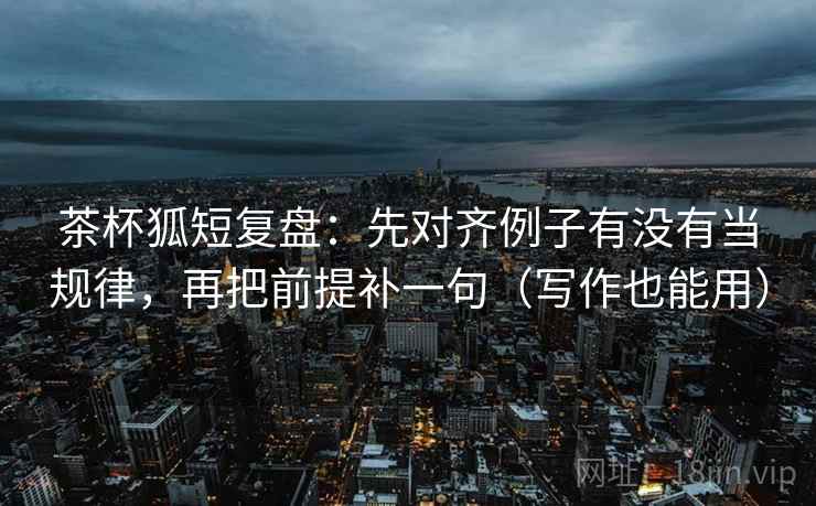 茶杯狐短复盘:先对齐例子有没有当规律,再把前提补一句(写作也能用) 茶杯狐短复盘:先对齐例子有没有当规律,再把前提补一句(写作也能用)