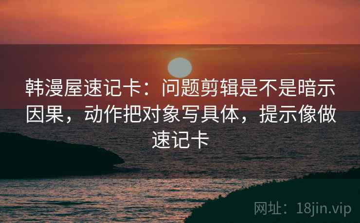 韩漫屋速记卡：问题剪辑是不是暗示因果，动作把对象写具体，提示像做速记卡