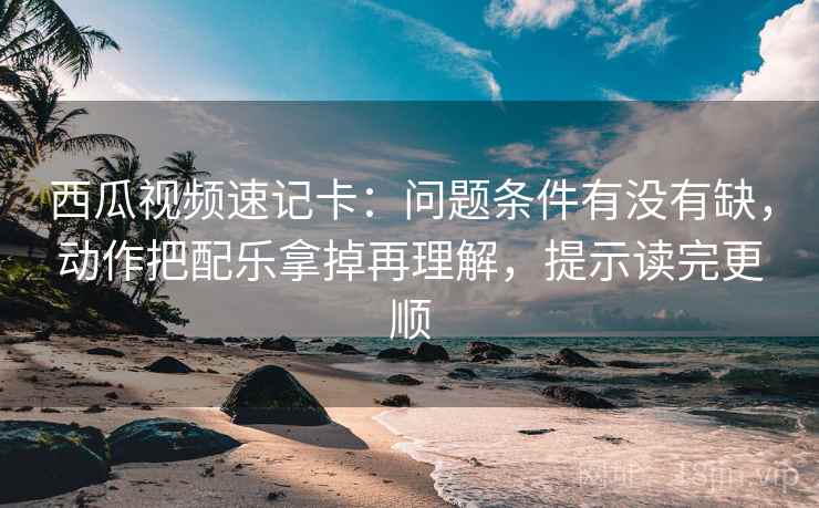 西瓜视频速记卡：问题条件有没有缺，动作把配乐拿掉再理解，提示读完更顺