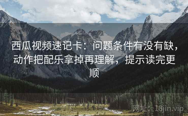 西瓜视频速记卡：问题条件有没有缺，动作把配乐拿掉再理解，提示读完更顺