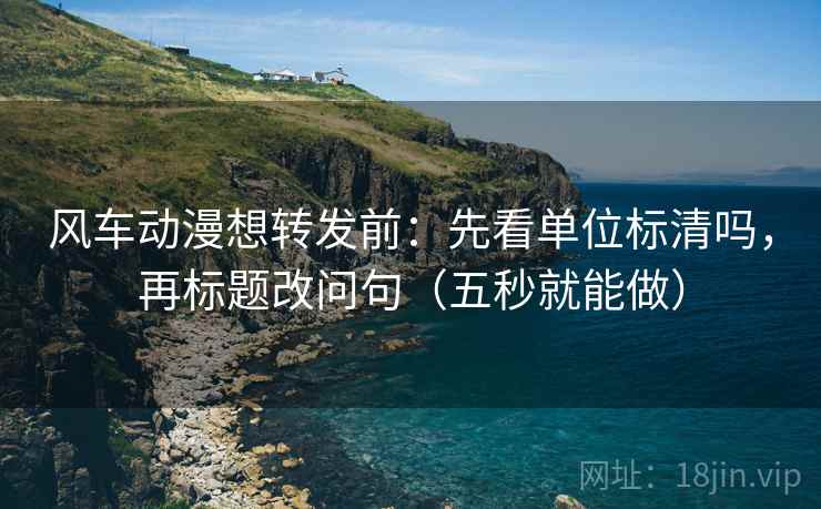 风车动漫想转发前：先看单位标清吗，再标题改问句（五秒就能做）