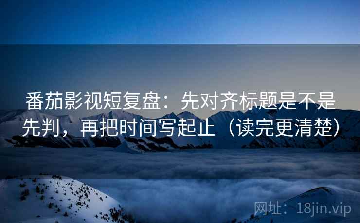 番茄影视短复盘:先对齐标题是不是先判,再把时间写起止(读完更清楚) 番茄影视短复盘:先对齐标题是不是先判,再把时间写起止(读完更清楚)